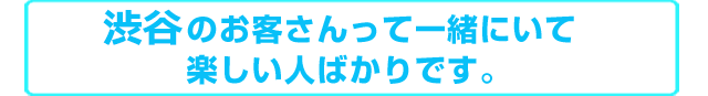 渋谷のお客さんって一緒にいて楽しい人ばかりです。