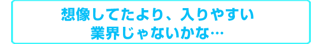 想像してたより、入りやすい業界じゃないかな・・・