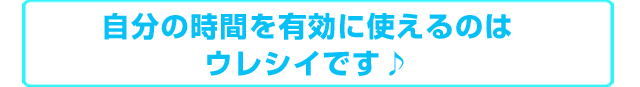 自分の時間を有効に使えるのはウレシイです♪